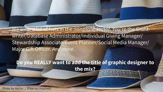 Photo by Héctor J. Rivas on Unsplash
We wear a lot of hats in the nonprofit sector. You’re the Grant-
writer/Database Administrator/Individual Giving Manager/
Stewardship Associate/Event Planner/Social Media Manager/
Major Gift Oﬀicer. And more.
Do you REALLY want to add the title of graphic designer to
the mix?
