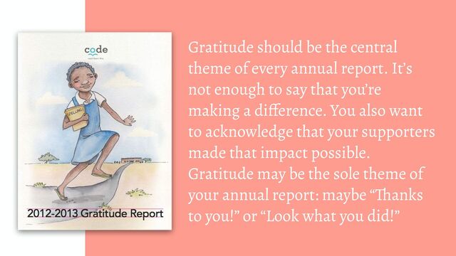 Gratitude should be the central
theme of every annual report. It’s
not enough to say that you’re
making a difference. You also want
to acknowledge that your supporters
made that impact possible.
Gratitude may be the sole theme of
your annual report: maybe “Thanks
to you!” or “Look what you did!”
