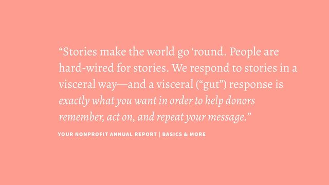 “Stories make the world go ‘round. People are
hard-wired for stories. We respond to stories in a
visceral way—and a visceral (“gut”) response is
exactly what you want in order to help donors
remember, act on, and repeat your message.”
YOUR NONPROFIT ANNUAL REPORT | BASICS & MORE
