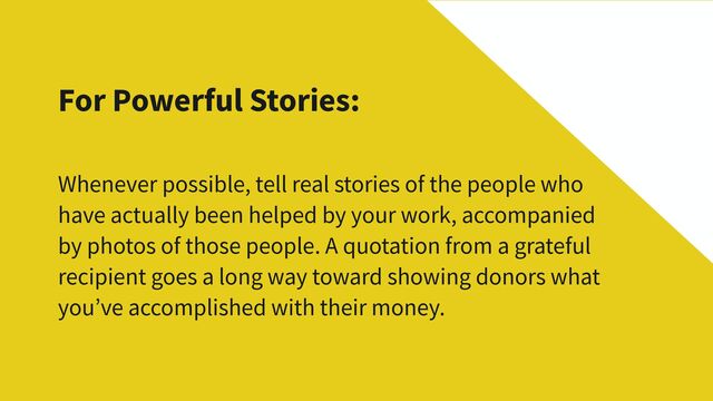 For Powerful Stories:
Whenever possible, tell real stories of the people who
have actually been helped by your work, accompanied
by photos of those people. A quotation from a grateful
recipient goes a long way toward showing donors what
you’ve accomplished with their money.
