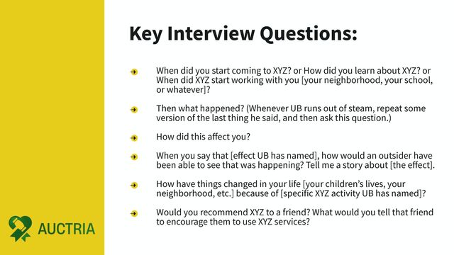 Key Interview Questions:
When did you start coming to XYZ? or How did you learn about XYZ? or
When did XYZ start working with you [your neighborhood, your school,
or whatever]?
Then what happened? (Whenever UB runs out of steam, repeat some
version of the last thing he said, and then ask this question.)
How did this aﬀect you?
When you say that [eﬀect UB has named], how would an outsider have
been able to see that was happening? Tell me a story about [the eﬀect].
How have things changed in your life [your children’s lives, your
neighborhood, etc.] because of [specific XYZ activity UB has named]?
Would you recommend XYZ to a friend? What would you tell that friend
to encourage them to use XYZ services?

