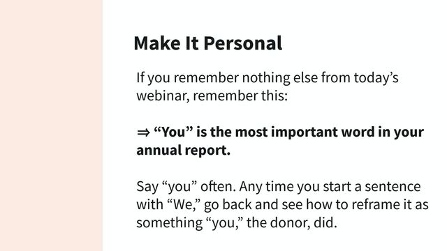 Make It Personal
If you remember nothing else from today’s
webinar, remember this:
㱺 “You” is the most important word in your
annual report.
Say “you” often. Any time you start a sentence
with “We,” go back and see how to reframe it as
something “you,” the donor, did.
