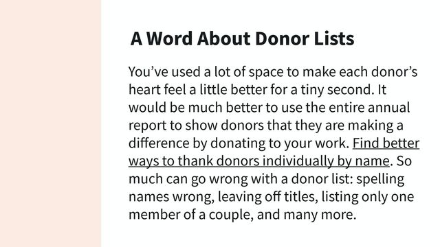 A Word About Donor Lists
You’ve used a lot of space to make each donor’s
heart feel a little better for a tiny second. It
would be much better to use the entire annual
report to show donors that they are making a
diﬀerence by donating to your work. Find better
ways to thank donors individually by name. So
much can go wrong with a donor list: spelling
names wrong, leaving oﬀ titles, listing only one
member of a couple, and many more.
