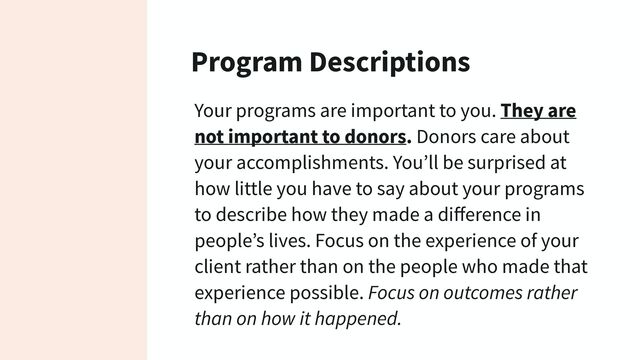 Program Descriptions
Your programs are important to you. They are
not important to donors. Donors care about
your accomplishments. You’ll be surprised at
how little you have to say about your programs
to describe how they made a diﬀerence in
people’s lives. Focus on the experience of your
client rather than on the people who made that
experience possible. Focus on outcomes rather
than on how it happened.
