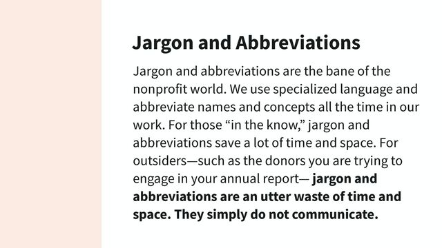 Jargon and Abbreviations
Jargon and abbreviations are the bane of the
nonprofit world. We use specialized language and
abbreviate names and concepts all the time in our
work. For those “in the know,” jargon and
abbreviations save a lot of time and space. For
outsiders—such as the donors you are trying to
engage in your annual report— jargon and
abbreviations are an utter waste of time and
space. They simply do not communicate.
