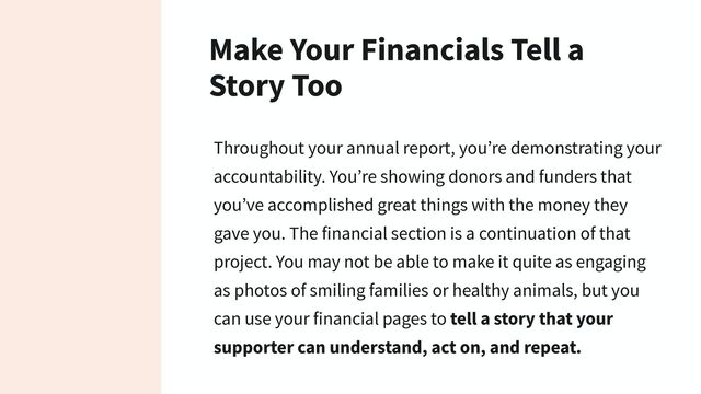 Make Your Financials Tell a
Story Too
Throughout your annual report, you’re demonstrating your
accountability. You’re showing donors and funders that
you’ve accomplished great things with the money they
gave you. The financial section is a continuation of that
project. You may not be able to make it quite as engaging
as photos of smiling families or healthy animals, but you
can use your financial pages to tell a story that your
supporter can understand, act on, and repeat.
