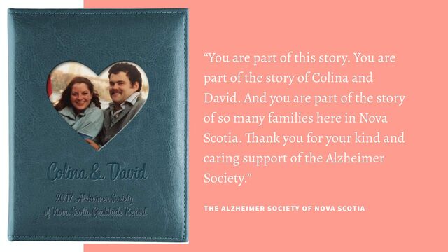 “You are part of this story. You are
part of the story of Colina and
David. And you are part of the story
of so many families here in Nova
Scotia. Thank you for your kind and
caring support of the Alzheimer
Society.”
THE ALZHEIMER SOCIETY OF NOVA SCOTIA

