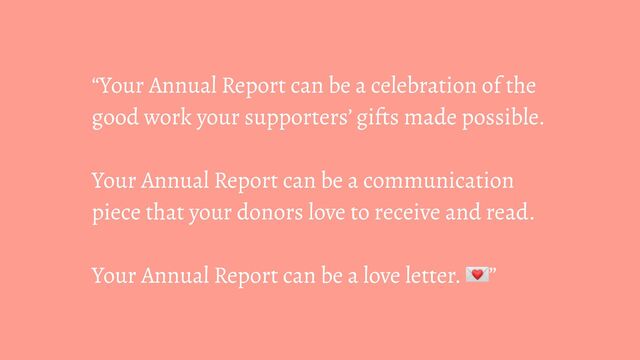 “Your Annual Report can be a celebration of the
good work your supporters’ gifts made possible.
Your Annual Report can be a communication
piece that your donors love to receive and read.
Your Annual Report can be a love letter. ”
