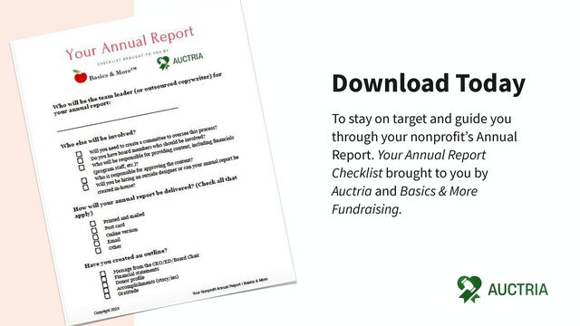 Download Today
To stay on target and guide you
through your nonprofit’s Annual
Report. Your Annual Report
Checklist brought to you by
Auctria and Basics & More
Fundraising.

