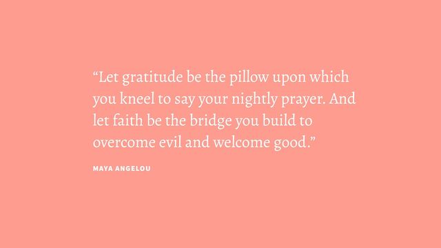 “Let gratitude be the pillow upon which
you kneel to say your nightly prayer. And
let faith be the bridge you build to
overcome evil and welcome good.”
MAYA ANGELOU

