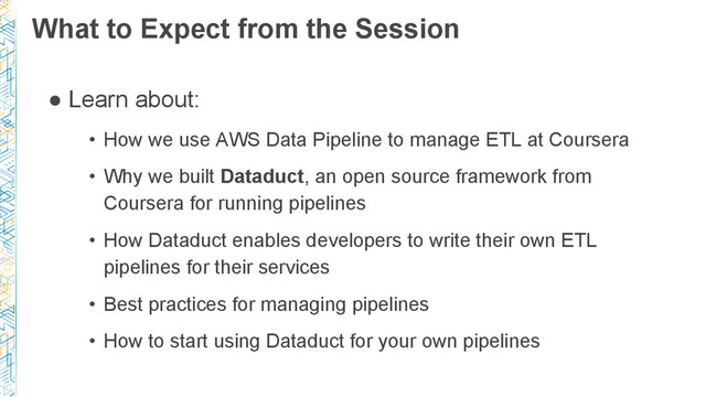 What to Expect from the Session
● Learn about:
• How we use AWS Data Pipeline to manage ETL at Coursera
• Why we built Dataduct, an open source framework from
Coursera for running pipelines
• How Dataduct enables developers to write their own ETL
pipelines for their services
• Best practices for managing pipelines
• How to start using Dataduct for your own pipelines
