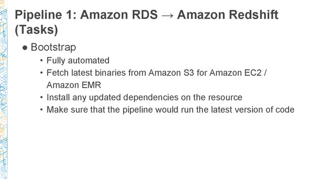 Pipeline 1: Amazon RDS → Amazon Redshift
(Tasks)
● Bootstrap
• Fully automated
• Fetch latest binaries from Amazon S3 for Amazon EC2 /
Amazon EMR
• Install any updated dependencies on the resource
• Make sure that the pipeline would run the latest version of code
