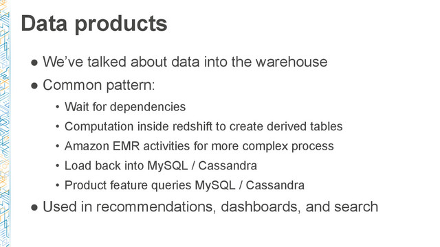 Data products
● We’ve talked about data into the warehouse
● Common pattern:
• Wait for dependencies
• Computation inside redshift to create derived tables
• Amazon EMR activities for more complex process
• Load back into MySQL / Cassandra
• Product feature queries MySQL / Cassandra
● Used in recommendations, dashboards, and search
