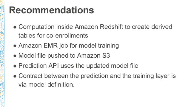Recommendations
● Computation inside Amazon Redshift to create derived
tables for co-enrollments
● Amazon EMR job for model training
● Model file pushed to Amazon S3
● Prediction API uses the updated model file
● Contract between the prediction and the training layer is
via model definition.
