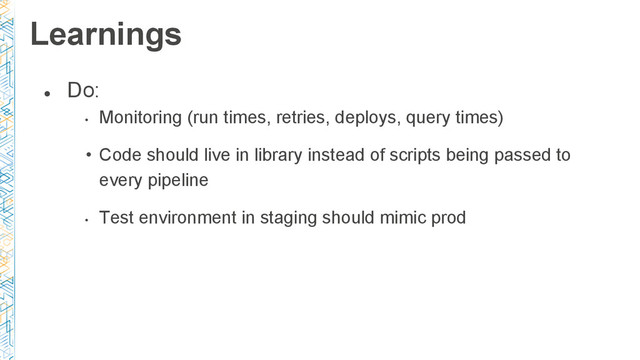 ●
Do:
•
Monitoring (run times, retries, deploys, query times)
• Code should live in library instead of scripts being passed to
every pipeline
•
Test environment in staging should mimic prod
Learnings
