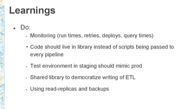 ●
Do:
•
Monitoring (run times, retries, deploys, query times)
• Code should live in library instead of scripts being passed to
every pipeline
•
Test environment in staging should mimic prod
•
Shared library to democratize writing of ETL
•
Using read-replicas and backups
Learnings
