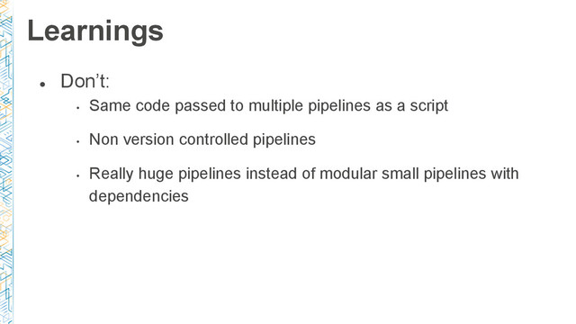 ●
Don’t:
•
Same code passed to multiple pipelines as a script
•
Non version controlled pipelines
•
Really huge pipelines instead of modular small pipelines with
dependencies
Learnings
