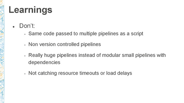 ●
Don’t:
•
Same code passed to multiple pipelines as a script
•
Non version controlled pipelines
•
Really huge pipelines instead of modular small pipelines with
dependencies
•
Not catching resource timeouts or load delays
Learnings
