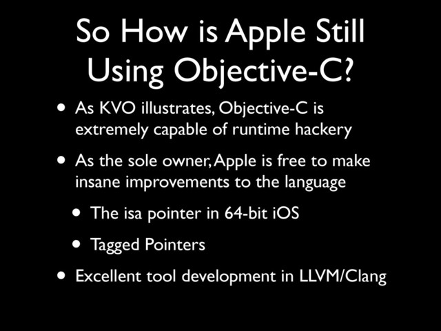 So How is Apple Still
Using Objective-C?
• As KVO illustrates, Objective-C is
extremely capable of runtime hackery	

• As the sole owner, Apple is free to make
insane improvements to the language	

• The isa pointer in 64-bit iOS	

• Tagged Pointers	

• Excellent tool development in LLVM/Clang
