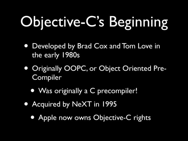 Objective-C’s Beginning
• Developed by Brad Cox and Tom Love in
the early 1980s	

• Originally OOPC, or Object Oriented Pre-
Compiler	

• Was originally a C precompiler!	

• Acquired by NeXT in 1995	

• Apple now owns Objective-C rights
