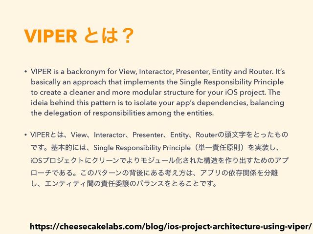 VIPER ͱ͸ʁ
https://cheesecakelabs.com/blog/ios-project-architecture-using-viper/
• VIPER is a backronym for View, Interactor, Presenter, Entity and Router. It’s
basically an approach that implements the Single Responsibility Principle
to create a cleaner and more modular structure for your iOS project. The
ideia behind this pattern is to isolate your app’s dependencies, balancing
the delegation of responsibilities among the entities.
• VIPERͱ͸ɺViewɺInteractorɺPresenterɺEntityɺRouterͷ಄จࣈΛͱͬͨ΋ͷ
Ͱ͢ɻجຊతʹ͸ɺSingle Responsibility Principleʢ୯Ұ੹೚ݪଇʣΛ࣮૷͠ɺ
iOSϓϩδΣΫτʹΫϦʔϯͰΑΓϞδϡʔϧԽ͞Εͨߏ଄Λ࡞Γग़ͨ͢ΊͷΞϓ
ϩʔνͰ͋Δɻ͜ͷύλʔϯͷഎޙʹ͋Δߟ͑ํ͸ɺΞϓϦͷґଘؔ܎Λ෼཭
͠ɺΤϯςΟςΟؒͷ੹೚ҕৡͷόϥϯεΛͱΔ͜ͱͰ͢ɻ
