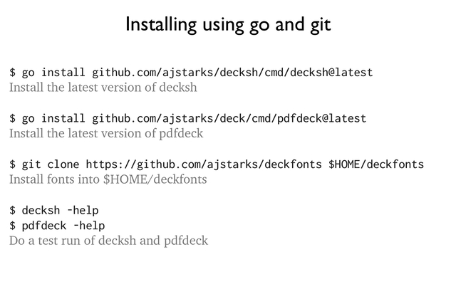 Installing using go and git
(Update your PATH environment variable to include the location of the installed binaries, typically
$HOME/go/bin)
$ go install github.com/ajstarks/decksh/cmd/decksh@latest
Install the latest version of decksh
$ go install github.com/ajstarks/deck/cmd/pdfdeck@latest
Install the latest version of pdfdeck
$ git clone https://github.com/ajstarks/deckfonts $HOME
Install fonts into $HOME/deckfonts
$ decksh -help
$ pdfdeck -help
Do a test run of decksh and pdfdeck
