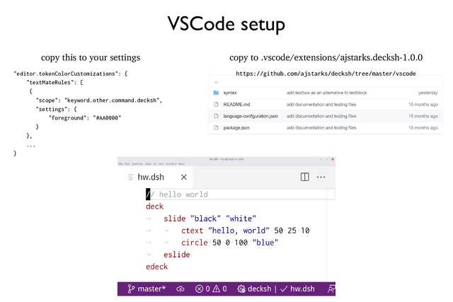 VSCode setup
copy this to your settings
"editor.tokenColorCustomizations": {
"textMateRules": [
{
"scope": "keyword.other.command.decksh",
"settings": {
"foreground": "#AA0000"
}
},
...
}
copy to .vscode/extensions/ajstarks.decksh-1.0.0
https://github.com/ajstarks/decksh/tree/master/vscode
