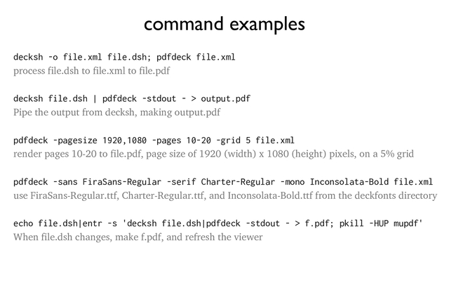 command examples
decksh -o file.xml file.dsh; pdfdeck file.xml
process file.dsh to file.xml to file.pdf
decksh file.dsh | pdfdeck -stdout - > output.pdf
Pipe the output from decksh, making output.pdf
pdfdeck -pagesize 1920,1080 -pages 10-20 -grid 5 file.xml
render pages 10-20 to file.pdf, page size of 1920 (width) x 1080 (height) pixels, on a 5% grid
pdfdeck -sans FiraSans-Regular -serif Charter-Regular -mono Inconsolata-Bold file.xml
use FiraSans-Regular.ttf, Charter-Regular.ttf, and Inconsolata-Bold.ttf from the deckfonts directory
echo file.dsh|entr -s 'decksh file.dsh|pdfdeck -stdout - > f.pdf; pkill -HUP mupdf'
When file.dsh changes, make f.pdf, and refresh the viewer
