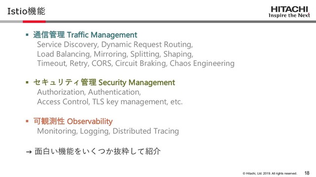 © Hitachi, Ltd. 2019. All rights reserved.
Istio機能
§ 通信管理 Traffic Management
Service Discovery, Dynamic Request Routing,
Load Balancing, Mirroring, Splitting, Shaping,
Timeout, Retry, CORS, Circuit Braking, Chaos Engineering
§ セキュリティ管理 Security Management
Authorization, Authentication,
Access Control, TLS key management, etc.
§ 可観測性 Observability
Monitoring, Logging, Distributed Tracing
18
→ ⾯⽩い機能をいくつか抜粋して紹介
