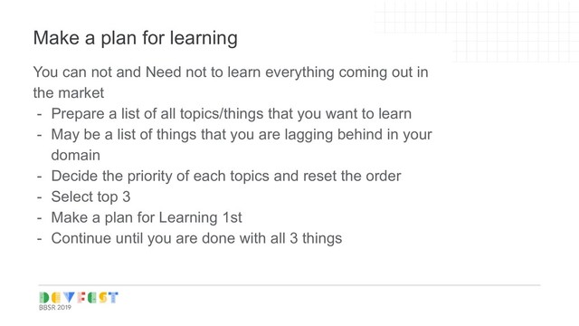 Tip:
Follow Writers/experts on
Medium, twitter for learning
Make a plan for learning
You can not and Need not to learn everything coming out in
the market
- Prepare a list of all topics/things that you want to learn
- May be a list of things that you are lagging behind in your
domain
- Decide the priority of each topics and reset the order
- Select top 3
- Make a plan for Learning 1st
- Continue until you are done with all 3 things
