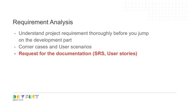 Tip:
Follow Writers/experts on
Medium, twitter for learning
Requirement Analysis
- Understand project requirement thoroughly before you jump
on the development part
- Corner cases and User scenarios
- Request for the documentation (SRS, User stories)
