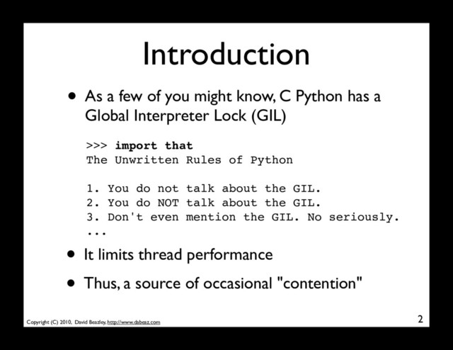 Copyright (C) 2010, David Beazley, http://www.dabeaz.com
Introduction
• As a few of you might know, C Python has a
Global Interpreter Lock (GIL)
2
>>> import that
The Unwritten Rules of Python
1. You do not talk about the GIL.
2. You do NOT talk about the GIL.
3. Don't even mention the GIL. No seriously.
...
• It limits thread performance
• Thus, a source of occasional "contention"
