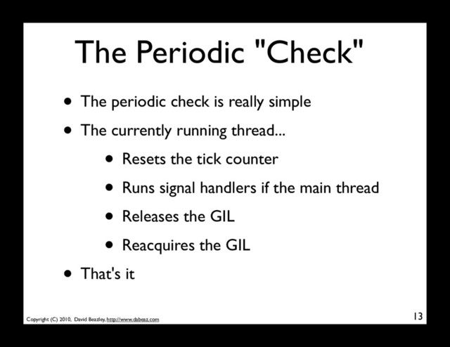 Copyright (C) 2010, David Beazley, http://www.dabeaz.com
The Periodic "Check"
• The periodic check is really simple
• The currently running thread...
• Resets the tick counter
• Runs signal handlers if the main thread
• Releases the GIL
• Reacquires the GIL
• That's it
13
