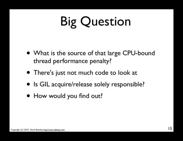 Copyright (C) 2010, David Beazley, http://www.dabeaz.com
Big Question
• What is the source of that large CPU-bound
thread performance penalty?
• There's just not much code to look at
• Is GIL acquire/release solely responsible?
• How would you ﬁnd out?
15
