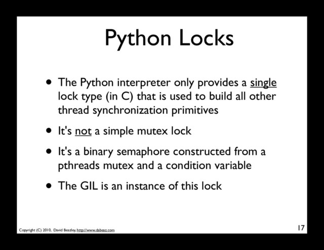 Copyright (C) 2010, David Beazley, http://www.dabeaz.com
Python Locks
• The Python interpreter only provides a single
lock type (in C) that is used to build all other
thread synchronization primitives
• It's not a simple mutex lock
• It's a binary semaphore constructed from a
pthreads mutex and a condition variable
• The GIL is an instance of this lock
17
