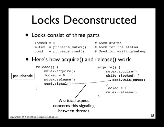 Copyright (C) 2010, David Beazley, http://www.dabeaz.com
Locks Deconstructed
• Locks consist of three parts
locked = 0 # Lock status
mutex = pthreads_mutex() # Lock for the status
cond = pthreads_cond() # Used for waiting/wakeup
18
• Here's how acquire() and release() work
pseudocode
acquire() {
mutex.acquire()
while (locked) {
cond.wait(mutex)
}
locked = 1
mutex.release()
}
release() {
mutex.acquire()
locked = 0
mutex.release()
cond.signal()
}
A critical aspect
concerns this signaling
between threads
