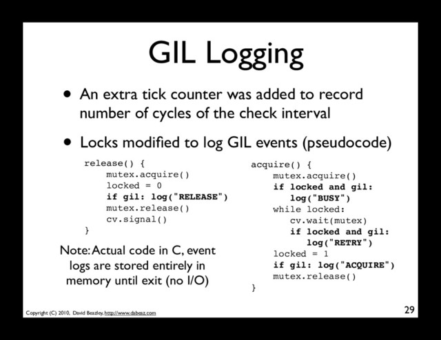 Copyright (C) 2010, David Beazley, http://www.dabeaz.com
GIL Logging
• Locks modiﬁed to log GIL events (pseudocode)
29
acquire() {
mutex.acquire()
if locked and gil:
log("BUSY")
while locked:
cv.wait(mutex)
if locked and gil:
log("RETRY")
locked = 1
if gil: log("ACQUIRE")
mutex.release()
}
release() {
mutex.acquire()
locked = 0
if gil: log("RELEASE")
mutex.release()
cv.signal()
}
• An extra tick counter was added to record
number of cycles of the check interval
Note: Actual code in C, event
logs are stored entirely in
memory until exit (no I/O)
