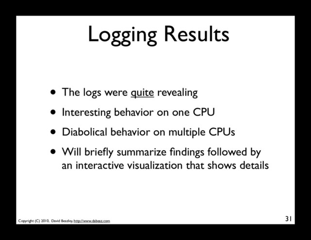 Copyright (C) 2010, David Beazley, http://www.dabeaz.com
Logging Results
• The logs were quite revealing
• Interesting behavior on one CPU
• Diabolical behavior on multiple CPUs
• Will brieﬂy summarize ﬁndings followed by
an interactive visualization that shows details
31
