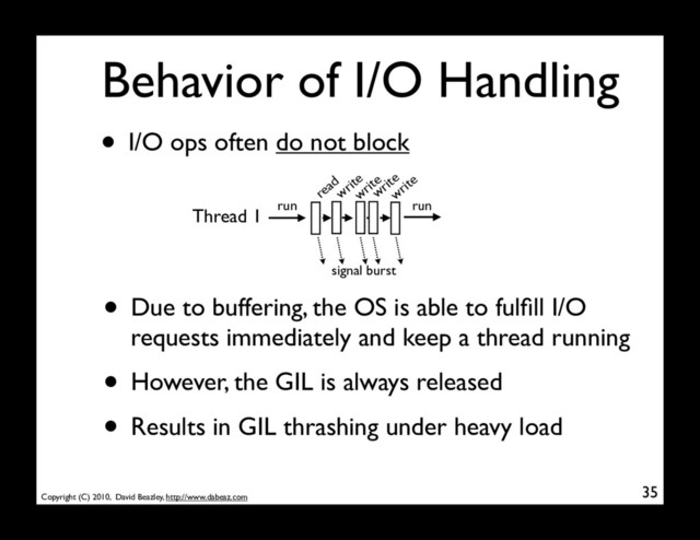 Copyright (C) 2010, David Beazley, http://www.dabeaz.com
Behavior of I/O Handling
• I/O ops often do not block
35
Thread 1 run
read
write
write
signal burst
• Due to buffering, the OS is able to fulﬁll I/O
requests immediately and keep a thread running
• However, the GIL is always released
• Results in GIL thrashing under heavy load
write
write
run
