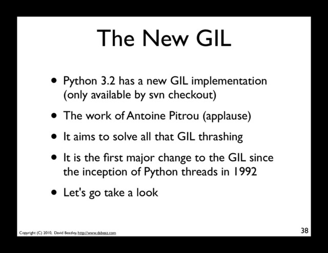 Copyright (C) 2010, David Beazley, http://www.dabeaz.com
The New GIL
• Python 3.2 has a new GIL implementation
(only available by svn checkout)
• The work of Antoine Pitrou (applause)
• It aims to solve all that GIL thrashing
• It is the ﬁrst major change to the GIL since
the inception of Python threads in 1992
• Let's go take a look
38
