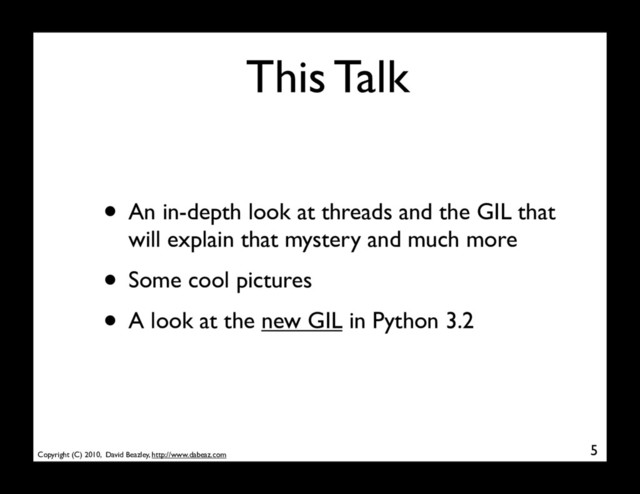 Copyright (C) 2010, David Beazley, http://www.dabeaz.com
This Talk
• An in-depth look at threads and the GIL that
will explain that mystery and much more
• Some cool pictures
• A look at the new GIL in Python 3.2
5
