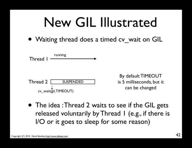 Copyright (C) 2010, David Beazley, http://www.dabeaz.com
New GIL Illustrated
42
Thread 1
Thread 2 SUSPENDED
running
• Waiting thread does a timed cv_wait on GIL
• The idea : Thread 2 waits to see if the GIL gets
released voluntarily by Thread 1 (e.g., if there is
I/O or it goes to sleep for some reason)
cv_wait(gil, TIMEOUT)
By default TIMEOUT
is 5 milliseconds, but it
can be changed
