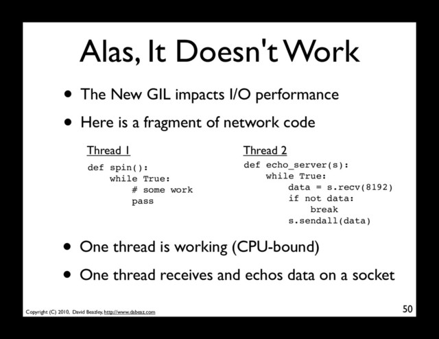 Copyright (C) 2010, David Beazley, http://www.dabeaz.com
Alas, It Doesn't Work
• The New GIL impacts I/O performance
• Here is a fragment of network code
50
def spin():
while True:
# some work
pass
def echo_server(s):
while True:
data = s.recv(8192)
if not data:
break
s.sendall(data)
Thread 1 Thread 2
• One thread is working (CPU-bound)
• One thread receives and echos data on a socket
