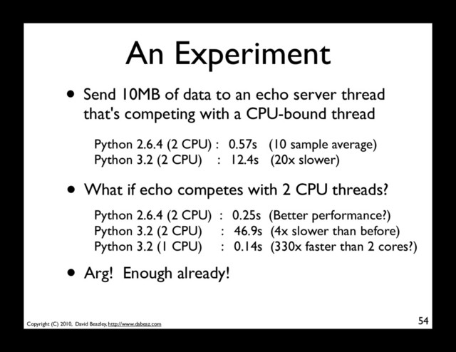 Copyright (C) 2010, David Beazley, http://www.dabeaz.com
An Experiment
• Send 10MB of data to an echo server thread
that's competing with a CPU-bound thread
54
Python 2.6.4 (2 CPU) : 0.57s (10 sample average)
Python 3.2 (2 CPU) : 12.4s (20x slower)
• What if echo competes with 2 CPU threads?
Python 2.6.4 (2 CPU) : 0.25s (Better performance?)
Python 3.2 (2 CPU) : 46.9s (4x slower than before)
Python 3.2 (1 CPU) : 0.14s (330x faster than 2 cores?)
• Arg! Enough already!
