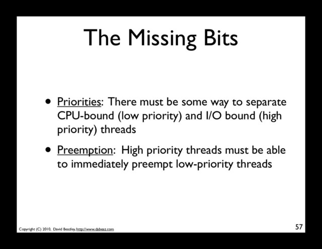 Copyright (C) 2010, David Beazley, http://www.dabeaz.com
The Missing Bits
• Priorities: There must be some way to separate
CPU-bound (low priority) and I/O bound (high
priority) threads
• Preemption: High priority threads must be able
to immediately preempt low-priority threads
57
