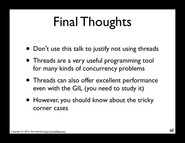 Copyright (C) 2010, David Beazley, http://www.dabeaz.com
Final Thoughts
• Don't use this talk to justify not using threads
• Threads are a very useful programming tool
for many kinds of concurrency problems
• Threads can also offer excellent performance
even with the GIL (you need to study it)
• However, you should know about the tricky
corner cases
60
