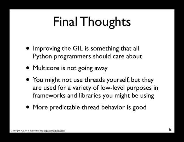 Copyright (C) 2010, David Beazley, http://www.dabeaz.com
Final Thoughts
• Improving the GIL is something that all
Python programmers should care about
• Multicore is not going away
• You might not use threads yourself, but they
are used for a variety of low-level purposes in
frameworks and libraries you might be using
• More predictable thread behavior is good
61
