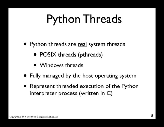 Copyright (C) 2010, David Beazley, http://www.dabeaz.com
Python Threads
• Python threads are real system threads
• POSIX threads (pthreads)
• Windows threads
• Fully managed by the host operating system
• Represent threaded execution of the Python
interpreter process (written in C)
8
