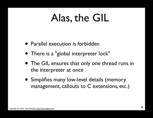 Copyright (C) 2010, David Beazley, http://www.dabeaz.com
Alas, the GIL
• Parallel execution is forbidden
• There is a "global interpreter lock"
• The GIL ensures that only one thread runs in
the interpreter at once
• Simpliﬁes many low-level details (memory
management, callouts to C extensions, etc.)
9
