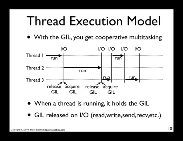 Copyright (C) 2010, David Beazley, http://www.dabeaz.com
Thread Execution Model
• With the GIL, you get cooperative multitasking
10
Thread 1
Thread 2
Thread 3
I/O I/O I/O I/O I/O
• When a thread is running, it holds the GIL
• GIL released on I/O (read,write,send,recv,etc.)
run
run
run
run
run
release
GIL
acquire
GIL
release
GIL
acquire
GIL
